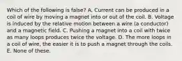 Which of the following is false? A. Current can be produced in a coil of wire by moving a magnet into or out of the coil. B. Voltage is induced by the relative motion between a wire (a conductor) and a magnetic field. C. Pushing a magnet into a coil with twice as many loops produces twice the voltage. D. The more loops in a coil of wire, the easier it is to push a magnet through the coils. E. None of these.