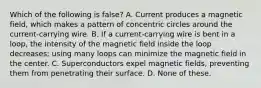 Which of the following is false? A. Current produces a magnetic field, which makes a pattern of concentric circles around the current-carrying wire. B. If a current-carrying wire is bent in a loop, the intensity of the magnetic field inside the loop decreases; using many loops can minimize the magnetic field in the center. C. Superconductors expel magnetic fields, preventing them from penetrating their surface. D. None of these.