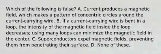 Which of the following is false? A. Current produces a magnetic field, which makes a pattern of concentric circles around the current-carrying wire. B. If a current-carrying wire is bent in a loop, the intensity of the magnetic field inside the loop decreases; using many loops can minimize the magnetic field in the center. C. Superconductors expel magnetic fields, preventing them from penetrating their surface. D. None of these.