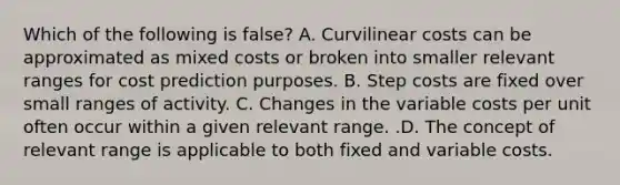 Which of the following is false​? A. Curvilinear costs can be approximated as mixed costs or broken into smaller relevant ranges for cost prediction purposes. B. Step costs are fixed over small ranges of activity. C. Changes in the variable costs per unit often occur within a given relevant range. .D. The concept of relevant range is applicable to both fixed and variable costs.