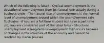 Which of the following is false? - Cyclical unemployment is the deviation of unemployment from its natural rate usually during a business cycle - The natural rate of unemployment is the normal level of unemployment around which the unemployment rate fluctuates - If you are a full time student but have a part time job, you are considered part of the labor force - Structural unemployment is long-term unemployment that occurs because of changes in the structure of the economy and cannot be resolved by macro policies