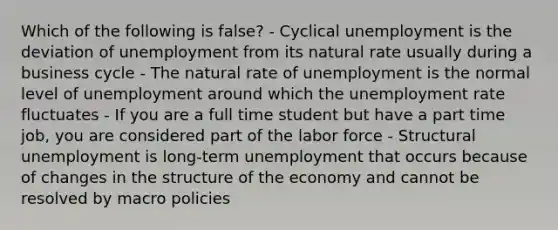 Which of the following is false? - Cyclical unemployment is the deviation of unemployment from its natural rate usually during a business cycle - The natural rate of unemployment is the normal level of unemployment around which the unemployment rate fluctuates - If you are a full time student but have a part time job, you are considered part of the labor force - Structural unemployment is long-term unemployment that occurs because of changes in the structure of the economy and cannot be resolved by macro policies