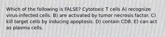 Which of the following is FALSE? Cytotoxic T cells A) recognize virus-infected cells. B) are activated by tumor necrosis factor. C) kill target cells by inducing apoptosis. D) contain CD8. E) can act as plasma cells.