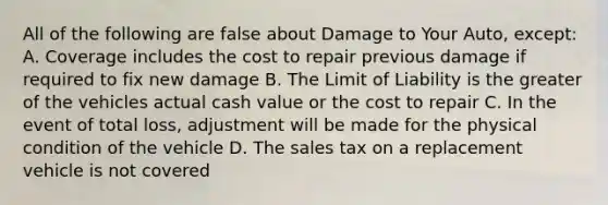 All of the following are false about Damage to Your Auto, except: A. Coverage includes the cost to repair previous damage if required to fix new damage B. The Limit of Liability is the greater of the vehicles actual cash value or the cost to repair C. In the event of total loss, adjustment will be made for the physical condition of the vehicle D. The sales tax on a replacement vehicle is not covered