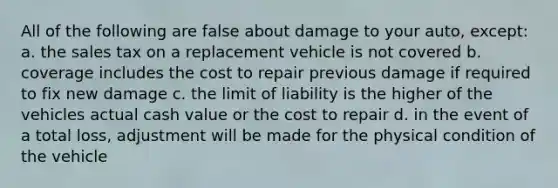 All of the following are false about damage to your auto, except: a. the sales tax on a replacement vehicle is not covered b. coverage includes the cost to repair previous damage if required to fix new damage c. the limit of liability is the higher of the vehicles actual cash value or the cost to repair d. in the event of a total loss, adjustment will be made for the physical condition of the vehicle