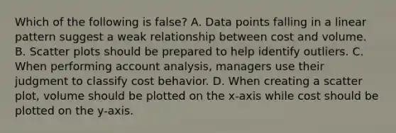 Which of the following is false​? A. Data points falling in a linear pattern suggest a weak relationship between cost and volume. B. Scatter plots should be prepared to help identify outliers. C. When performing account​ analysis, managers use their judgment to classify cost behavior. D. When creating a scatter​ plot, volume should be plotted on the​ x-axis while cost should be plotted on the​ y-axis.