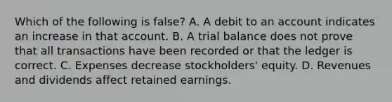 Which of the following is false? A. A debit to an account indicates an increase in that account. B. A trial balance does not prove that all transactions have been recorded or that the ledger is correct. C. Expenses decrease stockholders' equity. D. Revenues and dividends affect retained earnings.