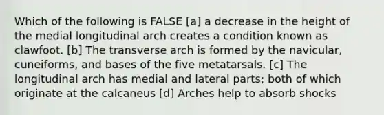 Which of the following is FALSE [a] a decrease in the height of the medial longitudinal arch creates a condition known as clawfoot. [b] The transverse arch is formed by the navicular, cuneiforms, and bases of the five metatarsals. [c] The longitudinal arch has medial and lateral parts; both of which originate at the calcaneus [d] Arches help to absorb shocks