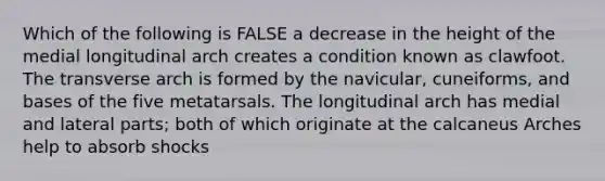 Which of the following is FALSE a decrease in the height of the medial longitudinal arch creates a condition known as clawfoot. The transverse arch is formed by the navicular, cuneiforms, and bases of the five metatarsals. The longitudinal arch has medial and lateral parts; both of which originate at the calcaneus Arches help to absorb shocks