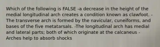 Which of the following is FALSE -a decrease in the height of the medial longitudinal arch creates a condition known as clawfoot. -The transverse arch is formed by the navicular, cuneiforms, and bases of the five metatarsals. -The longitudinal arch has medial and lateral parts; both of which originate at the calcaneus -Arches help to absorb shocks