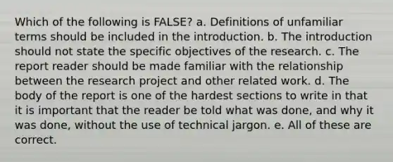 Which of the following is FALSE? a. Definitions of unfamiliar terms should be included in the introduction. b. The introduction should not state the specific objectives of the research. c. The report reader should be made familiar with the relationship between the research project and other related work. d. The body of the report is one of the hardest sections to write in that it is important that the reader be told what was done, and why it was done, without the use of technical jargon. e. All of these are correct.