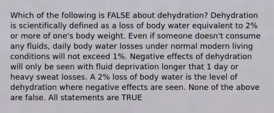 Which of the following is FALSE about dehydration? Dehydration is scientifically defined as a loss of body water equivalent to 2% or more of one's body weight. Even if someone doesn't consume any fluids, daily body water losses under normal modern living conditions will not exceed 1%. Negative effects of dehydration will only be seen with fluid deprivation longer that 1 day or heavy sweat losses. A 2% loss of body water is the level of dehydration where negative effects are seen. None of the above are false. All statements are TRUE