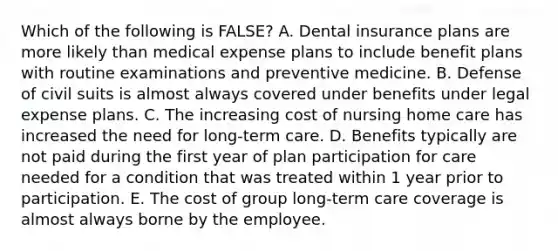 Which of the following is FALSE? A. Dental insurance plans are more likely than medical expense plans to include benefit plans with routine examinations and preventive medicine. B. Defense of civil suits is almost always covered under benefits under legal expense plans. C. The increasing cost of nursing home care has increased the need for long-term care. D. Benefits typically are not paid during the first year of plan participation for care needed for a condition that was treated within 1 year prior to participation. E. The cost of group long-term care coverage is almost always borne by the employee.