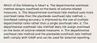 Which of the following is false? a. The departmental overhead method assigns overhead on the basis of volume-related measures. b. The departmental overhead rate method uses more overhead rates than the plantwide overhead rate method. c. Overhead costing accuracy is improved by the use of multiple departmental rates rather than a single overhead rate. d. The departmental overhead rate method does not assign overhead on the basis of volume-related measures. e. The departmental overhead rate method and the plantwide overhead rate method both comply with GAAP and can be used for external reporting.