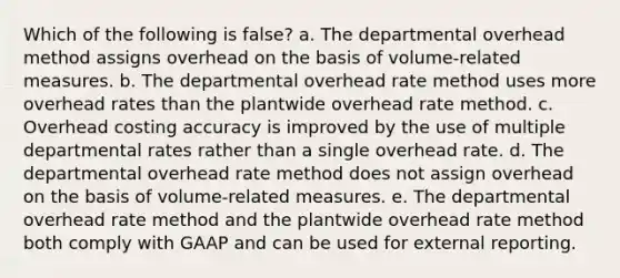 Which of the following is false? a. The departmental overhead method assigns overhead on the basis of volume-related measures. b. The departmental overhead rate method uses more overhead rates than the plantwide overhead rate method. c. Overhead costing accuracy is improved by the use of multiple departmental rates rather than a single overhead rate. d. The departmental overhead rate method does not assign overhead on the basis of volume-related measures. e. The departmental overhead rate method and the plantwide overhead rate method both comply with GAAP and can be used for external reporting.