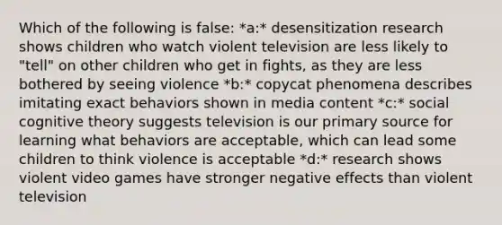 Which of the following is false: *a:* desensitization research shows children who watch violent television are less likely to "tell" on other children who get in fights, as they are less bothered by seeing violence *b:* copycat phenomena describes imitating exact behaviors shown in media content *c:* social cognitive theory suggests television is our primary source for learning what behaviors are acceptable, which can lead some children to think violence is acceptable *d:* research shows violent video games have stronger negative effects than violent television