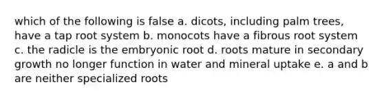 which of the following is false a. dicots, including palm trees, have a tap root system b. monocots have a fibrous root system c. the radicle is the embryonic root d. roots mature in secondary growth no longer function in water and mineral uptake e. a and b are neither specialized roots