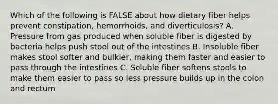 Which of the following is FALSE about how dietary fiber helps prevent constipation, hemorrhoids, and diverticulosis? A. Pressure from gas produced when soluble fiber is digested by bacteria helps push stool out of the intestines B. Insoluble fiber makes stool softer and bulkier, making them faster and easier to pass through the intestines C. Soluble fiber softens stools to make them easier to pass so less pressure builds up in the colon and rectum