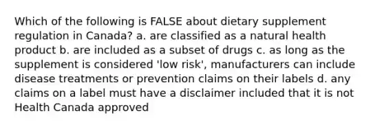 Which of the following is FALSE about dietary supplement regulation in Canada? a. are classified as a natural health product b. are included as a subset of drugs c. as long as the supplement is considered 'low risk', manufacturers can include disease treatments or prevention claims on their labels d. any claims on a label must have a disclaimer included that it is not Health Canada approved