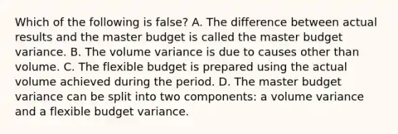 Which of the following is false​? A. The difference between actual results and the master budget is called the master budget variance. B. The volume variance is due to causes other than volume. C. The flexible budget is prepared using the actual volume achieved during the period. D. The master budget variance can be split into two​ components: a volume variance and a flexible budget variance.