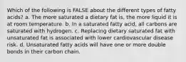 Which of the following is FALSE about the different types of fatty acids? a. The more saturated a dietary fat is, the more liquid it is at room temperature. b. In a saturated fatty acid, all carbons are saturated with hydrogen. c. Replacing dietary saturated fat with unsaturated fat is associated with lower cardiovascular disease risk. d. Unsaturated fatty acids will have one or more double bonds in their carbon chain.