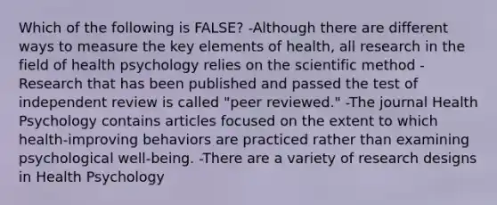 Which of the following is FALSE? -Although there are different ways to measure the key elements of health, all research in the field of health psychology relies on the scientific method -Research that has been published and passed the test of independent review is called "peer reviewed." -The journal Health Psychology contains articles focused on the extent to which health-improving behaviors are practiced rather than examining psychological well-being. -There are a variety of research designs in Health Psychology