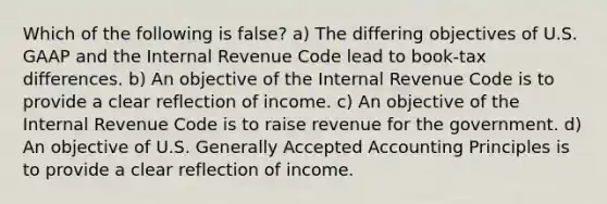 Which of the following is false? a) The differing objectives of U.S. GAAP and the Internal Revenue Code lead to book-tax differences. b) An objective of the Internal Revenue Code is to provide a clear reflection of income. c) An objective of the Internal Revenue Code is to raise revenue for the government. d) An objective of U.S. Generally Accepted Accounting Principles is to provide a clear reflection of income.