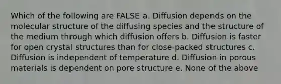 Which of the following are FALSE a. Diffusion depends on the molecular structure of the diffusing species and the structure of the medium through which diffusion offers b. Diffusion is faster for open crystal structures than for close-packed structures c. Diffusion is independent of temperature d. Diffusion in porous materials is dependent on pore structure e. None of the above