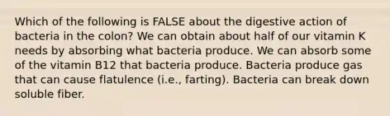 Which of the following is FALSE about the digestive action of bacteria in the colon? We can obtain about half of our vitamin K needs by absorbing what bacteria produce. We can absorb some of the vitamin B12 that bacteria produce. Bacteria produce gas that can cause flatulence (i.e., farting). Bacteria can break down soluble fiber.