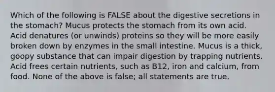 Which of the following is FALSE about the digestive secretions in the stomach? Mucus protects the stomach from its own acid. Acid denatures (or unwinds) proteins so they will be more easily broken down by enzymes in the small intestine. Mucus is a thick, goopy substance that can impair digestion by trapping nutrients. Acid frees certain nutrients, such as B12, iron and calcium, from food. None of the above is false; all statements are true.