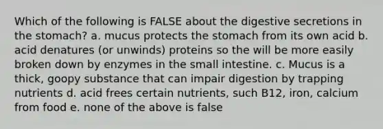 Which of the following is FALSE about the digestive secretions in the stomach? a. mucus protects the stomach from its own acid b. acid denatures (or unwinds) proteins so the will be more easily broken down by enzymes in the small intestine. c. Mucus is a thick, goopy substance that can impair digestion by trapping nutrients d. acid frees certain nutrients, such B12, iron, calcium from food e. none of the above is false