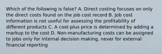 Which of the following is false? A. Direct costing focuses on only the direct costs found on the job cost record B. Job cost information is not useful for assessing the profitability of different products C. A cost-plus price is determined by adding a markup to the cost D. Non-manufacturing costs can be assigned to jobs only for internal decision making, never for external financial reporting