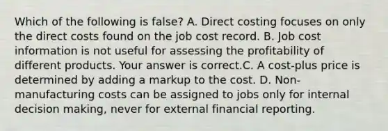 Which of the following is false​? A. Direct costing focuses on only the direct costs found on the job cost record. B. Job cost information is not useful for assessing the profitability of different products. Your answer is correct.C. A​ cost-plus price is determined by adding a markup to the cost. D. ​Non-manufacturing costs can be assigned to jobs only for internal decision​ making, never for external financial reporting.