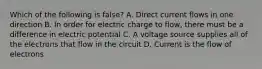 Which of the following is false? A. Direct current flows in one direction B. In order for electric charge to flow, there must be a difference in electric potential C. A voltage source supplies all of the electrons that flow in the circuit D. Current is the flow of electrons