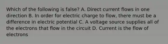 Which of the following is false? A. Direct current flows in one direction B. In order for electric charge to flow, there must be a difference in electric potential C. A voltage source supplies all of the electrons that flow in the circuit D. Current is the flow of electrons