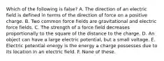 Which of the following is false? A. The direction of an electric field is defined in terms of the direction of force on a positive charge. B. Two common force fields are gravitational and electric force fields. C. The strength of a force field decreases proportionally to the square of the distance to the charge. D. An object can have a large electric potential, but a small voltage. E. Electric potential energy is the energy a charge possesses due to its location in an electric field. F. None of these.