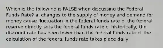 Which is the following is FALSE when discussing the Federal Funds Rate? a. changes to the supply of money and demand for money cause fluctuation in the federal funds rate b. the federal reserve directly sets the federal funds rate c. historically, the discount rate has been lower than the federal funds rate d. the calculation of the federal funds rate takes place daily