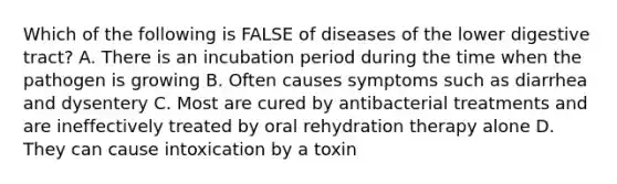 Which of the following is FALSE of diseases of the lower digestive tract? A. There is an incubation period during the time when the pathogen is growing B. Often causes symptoms such as diarrhea and dysentery C. Most are cured by antibacterial treatments and are ineffectively treated by oral rehydration therapy alone D. They can cause intoxication by a toxin