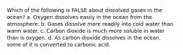 Which of the following is FALSE about dissolved gases in the ocean? a. Oxygen dissolves easily in the ocean from the atmosphere. b. Gases dissolve more readily into cold water than warm water. c. Carbon dioxide is much more soluble in water than is oxygen. d. As carbon dioxide dissolves in the ocean, some of it is converted to carbonic acid.