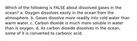 Which of the following is FALSE about dissolved gases in the ocean? a. Oxygen dissolves easily in the ocean from the atmosphere. b. Gases dissolve more readily into cold water than warm water. c. Carbon dioxide is much more soluble in water than is oxygen. d. As carbon dioxide dissolves in the ocean, some of it is converted to carbonic acid.