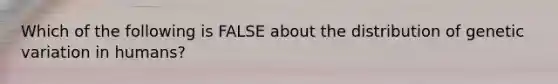 Which of the following is FALSE about the distribution of genetic variation in humans?