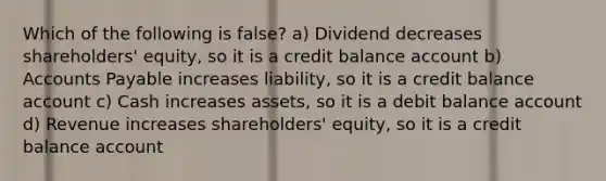 Which of the following is false? a) Dividend decreases shareholders' equity, so it is a credit balance account b) Accounts Payable increases liability, so it is a credit balance account c) Cash increases assets, so it is a debit balance account d) Revenue increases shareholders' equity, so it is a credit balance account