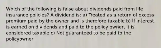 Which of the following is false about dividends paid from life insurance policies? A dividend is: a) Treated as a return of excess premium paid by the owner and is therefore taxable b) If interest is earned on dividends and paid to the policy owner, it is considered taxable c) Not guaranteed to be paid to the policyowner