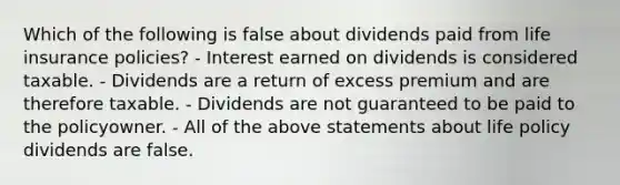 Which of the following is false about dividends paid from life insurance policies? - Interest earned on dividends is considered taxable. - Dividends are a return of excess premium and are therefore taxable. - Dividends are not guaranteed to be paid to the policyowner. - All of the above statements about life policy dividends are false.