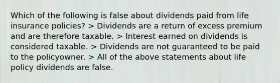 Which of the following is false about dividends paid from life insurance policies? > Dividends are a return of excess premium and are therefore taxable. > Interest earned on dividends is considered taxable. > Dividends are not guaranteed to be paid to the policyowner. > All of the above statements about life policy dividends are false.