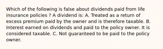 Which of the following is false about dividends paid from life insurance policies ? A dividend is: A. Treated as a return of excess premium paid by the owner and is therefore taxable. B. Interest earned on dividends and paid to the policy owner. It is considered taxable. C. Not guaranteed to be paid to the policy owner.