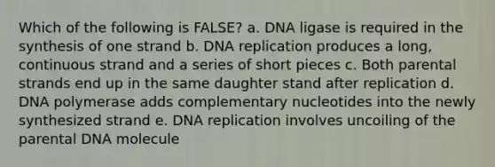 Which of the following is FALSE? a. DNA ligase is required in the synthesis of one strand b. DNA replication produces a long, continuous strand and a series of short pieces c. Both parental strands end up in the same daughter stand after replication d. DNA polymerase adds complementary nucleotides into the newly synthesized strand e. DNA replication involves uncoiling of the parental DNA molecule