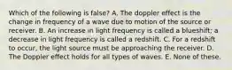 Which of the following is false? A. The doppler effect is the change in frequency of a wave due to motion of the source or receiver. B. An increase in light frequency is called a blueshift; a decrease in light frequency is called a redshift. C. For a redshift to occur, the light source must be approaching the receiver. D. The Doppler effect holds for all types of waves. E. None of these.