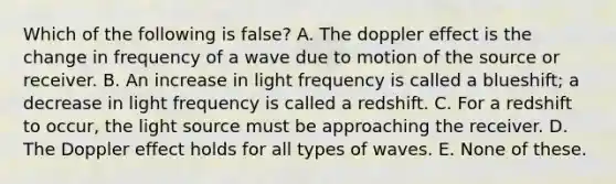 Which of the following is false? A. The doppler effect is the change in frequency of a wave due to motion of the source or receiver. B. An increase in light frequency is called a blueshift; a decrease in light frequency is called a redshift. C. For a redshift to occur, the light source must be approaching the receiver. D. The Doppler effect holds for all types of waves. E. None of these.