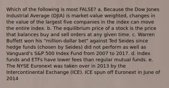 Which of the following is most FALSE? a. Because the Dow Jones Industrial Average (DJIA) is market-value weighted, changes in the value of the largest five companies in the index can move the entire index. b. The equilibrium price of a stock is the price that balances buy and sell orders at any given time. c. Warren Buffett won his "million-dollar bet" against Ted Seides since hedge funds (chosen by Seides) did not perform as well as Vanguard's S&P 500 Index Fund from 2007 to 2017. d. Index funds and ETFs have lower fees than regular mutual funds. e. The NYSE Euronext was taken over in 2013 by the Intercontinental Exchange (ICE). ICE spun off Euronext in June of 2014